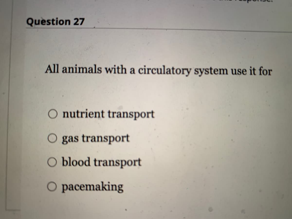 Question 27
All animals with a circulatory system use it for
O nutrient transport
O gas transport
O blood transport
O pacemaking