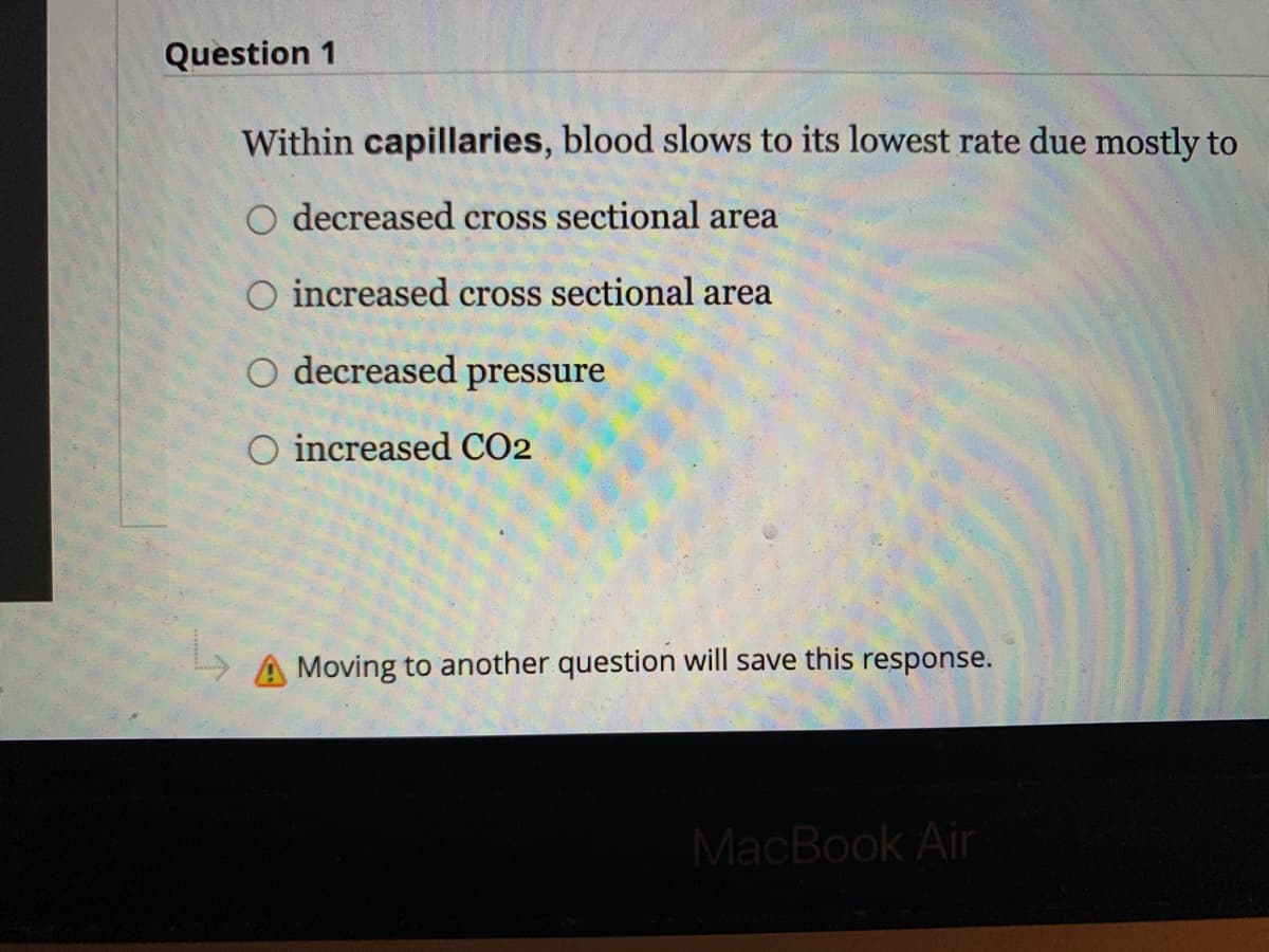 Question 1
Within capillaries, blood slows to its lowest rate due mostly to
O decreased cross sectional area
O increased cross sectional area
O decreased pressure
O increased CO2
A Moving to another question will save this response.
MacBook Air