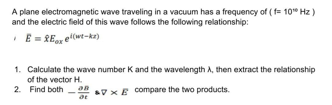A plane electromagnetic wave traveling in a vacuum has a frequency of ( f= 101° Hz )
and the electric field of this wave follows the following relationship:
E = RE0X
ei(wt-kz)
1. Calculate the wave number K and the wavelength A, then extract the relationship
of the vector H.
&V × Ē COompare the two products.
at
2.
Find both
-
