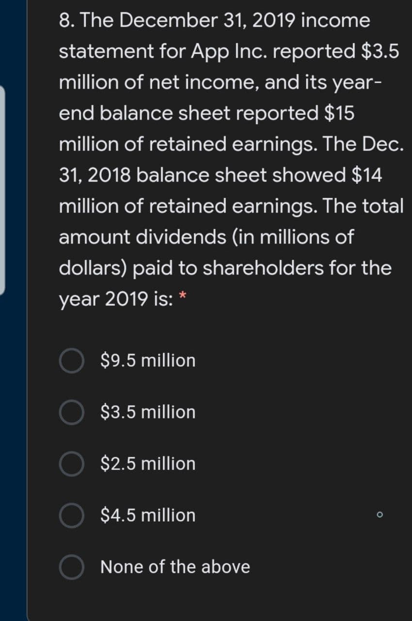 8. The December 31, 2019 income
statement for App Inc. reported $3.5
million of net income, and its year-
end balance sheet reported $15
million of retained earnings. The Dec.
31, 2018 balance sheet showed $14
million of retained earnings. The total
amount dividends (in millions of
dollars) paid to shareholders for the
year 2019 is: *
$9.5 million
$3.5 million
$2.5 million
$4.5 million
None of the above
