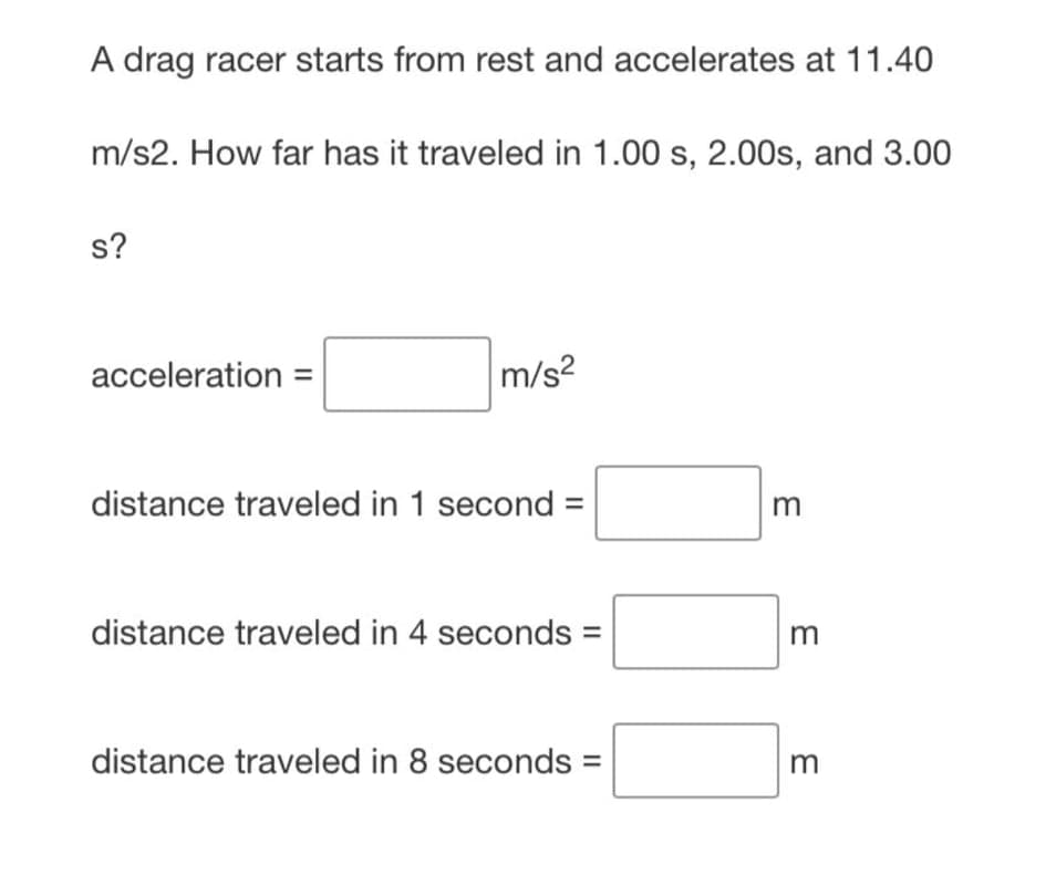A drag racer starts from rest and accelerates at 11.40
m/s2. How far has it traveled in 1.00 s, 2.00s, and 3.00
s?
acceleration =
m/s²
distance traveled in 1 second =
m
distance traveled in 4 seconds =
distance traveled in 8 seconds =
m
m