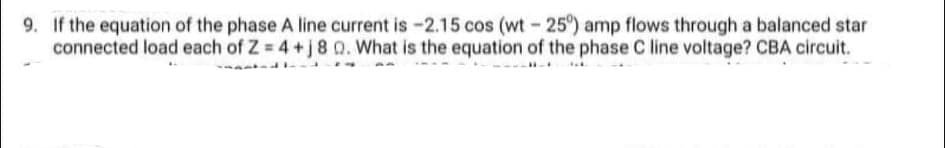 9. If the equation of the phase A line current is -2.15 cos (wt-25°) amp flows through a balanced star
connected load each of Z = 4 +j8 Q. What is the equation of the phase C line voltage? CBA circuit.
