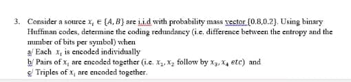 3. Consider a source x, e {A, B} are i.i.d with probability mass vector {0.8,0.2). Using binary
Huffiman codes, determine the coding redundancy (i.e. difference between the entropy and the
mumber of bits per symbol) when
a/ Each x, is encoded individually
b/ Pairs of x, are encoded together (i.e. X, X2 follow by x3, X4 etc) and
e/ Triples of x, are encoded together.
