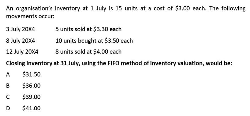 An organisation's inventory at 1 July is 15 units at a cost of $3.00 each. The following
movements occur:
3 July 20X4
5 units sold at $3.30 each
8 July 20X4
10 units bought at $3.50 each
12 July 20X4
8 units sold at $4.00 each
Closing inventory at 31 July, using the FIFO method of inventory valuation, would be:
A
$31.50
В
$36.00
C
$39.00
D
$41.00
