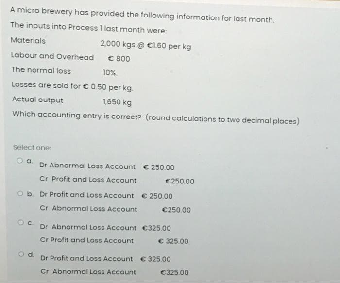 A micro brewery has provided the following information for last month.
The inputs into Process 1 last month were:
Materials
Labour and Overhead
The normal loss
Losses are sold for € 0.50 per kg.
Actual output
1,650 kg
Which accounting entry is correct? (round calculations to two decimal places)
Select one:
O a.
2,000 kgs @ €1.60 per kg
€ 800
10%.
Dr Abnormal Loss Account € 250.00
Cr Profit and Loss Account
€250.00
O b. Dr Profit and Loss Account € 250.00
Cr Abnormal Loss Account
€250.00
Dr Abnormal Loss Account €325.00
Cr Profit and Loss Account
€ 325.00
d.
Dr Profit and Loss Account € 325.00
Cr Abnormal Loss Account
€325.00
