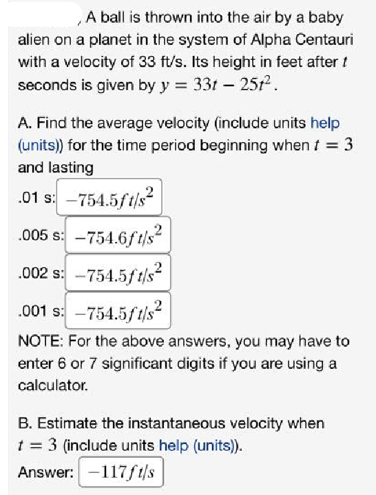 A ball is thrown into the air by a baby
alien on a planet in the system of Alpha Centauri
with a velocity of 33 ft/s. Its height in feet after t
seconds is given by y = 33t - 251².
A. Find the average velocity (include units help
(units)) for the time period beginning when t = 3
and lasting
.01 s: -754.5ft/s²
.005 s: -754.6ft/s²
.002 s: -754.5ft/s²
.001 s: -754.5ft/s²
NOTE: For the above answers, you may have to
enter 6 or 7 significant digits if you are using a
calculator.
2
B. Estimate the instantaneous velocity when
t = 3 (include units help (units)).
Answer: -117ft/s
