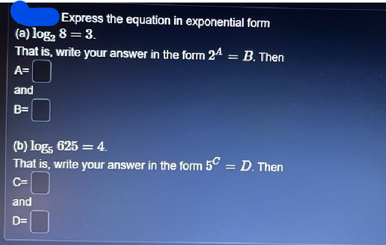 Express the equation in exponential form
(a) log₂ 8 = 3.
That is, write your answer in the form 24
=
A=
and
B=
B. Then
(b) log5 625 = 4.
That is, write your answer in the form 5C = D. Then
C=
and
D=