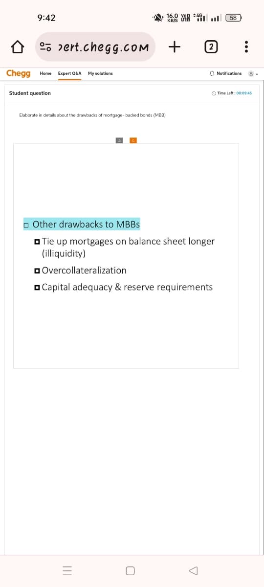 9:42
pert.chegg.cOM
Chegg Home Expert Q&A My solutions
Student question
16.
Elaborate in details about the drawbacks of mortgage-backed bonds (MBB)
+
Other drawbacks to MBBS
☐Tie up mortgages on balance sheet longer
(illiquidity)
Overcollateralization
Capital adequacy & reserve requirements
A
58
:
Notifications 8
Time Left: 00:09:46