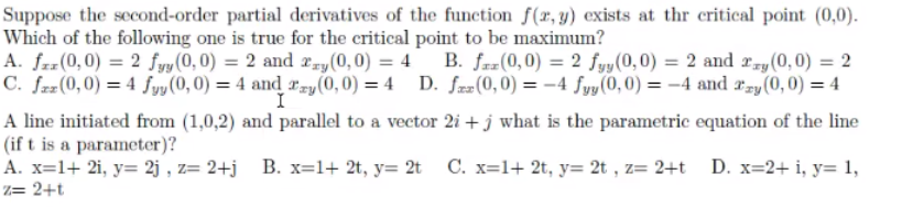 Suppose the second-order partial derivatives of the function f(x, y) exists at thr critical point (0,0).
Which of the following one is true for the critical point to be maximum?
A. frr(0,0) = 2 fyy (0, 0) = 2 and 2ry(0, 0) = 4 B. fz=(0,0) = 2 fyy(0,0) = 2 and rry (0,0) = 2
C. fzz(0,0) = 4 fyy (0, 0) = 4 and ray(0, 0) = 4 D. fzæ(0, 0) = –4 fyy(0, 0) = -4 and rzy (0,0) = 4
I
A line initiated from (1,0,2) and parallel to a vector 2i + j what is the parametric equation of the line
(if t is a parameter)?
A. x=1+ 2i, y= 2j , z= 2+j
Z= 2+t
B. x=1+ 2t, y= 2t
C. x=1+ 2t, y= 2t , z= 2+t
D. x=2+ i, y= 1,
