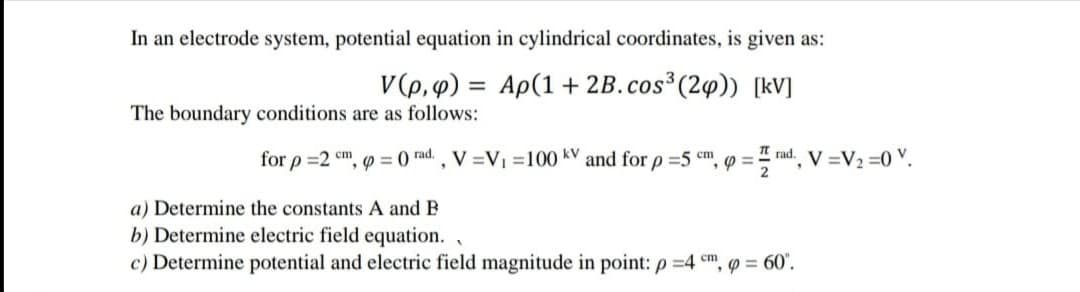 In an electrode system, potential equation in cylindrical coordinates, is given as:
V(p, 4) = Ap(1 + 2B.cos (24)) [kV]
The boundary conditions are as follows:
for p =2 cm
', p = 0 rad. , V =V =100 kV and for p =5 cm
I rad. V =V2 =0 V.
a) Determine the constants A and B
b) Determine electric field equation. ,
c) Determine potential and electric field magnitude in point: p =4 cm, = 60'.

