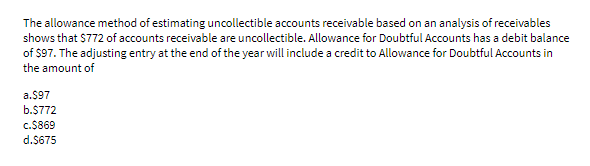 The allowance method of estimating uncollectible accounts receivable based on an analysis of receivables
shows that $772 of accounts receivable are uncollectible. Allowance for Doubtful Accounts has a debit balance
of $97. The adjusting entry at the end of the year will include a credit to Allowance for Doubtful Accounts in
the amount of
a.$97
b.$772
c.$869
d.$675
