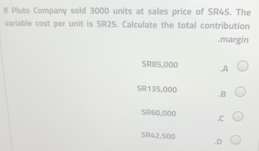 If Pluto Company sold 3000 units at sales price of SR45. The
variable cost per unit is SR25. Calculate the total contribution
.margin
SR85,000
.A
SR135,000
SR60,000
SR42,500
.B
.C
