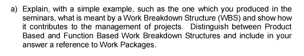 a) Explain, with a simple example, such as the one which you produced in the
seminars, what is meant by a Work Breakdown Structure (WBS) and show how
it contributes to the management of projects. Distinguish between Product
Based and Function Based Work Breakdown Structures and include in your
answer a reference to Work Packages.