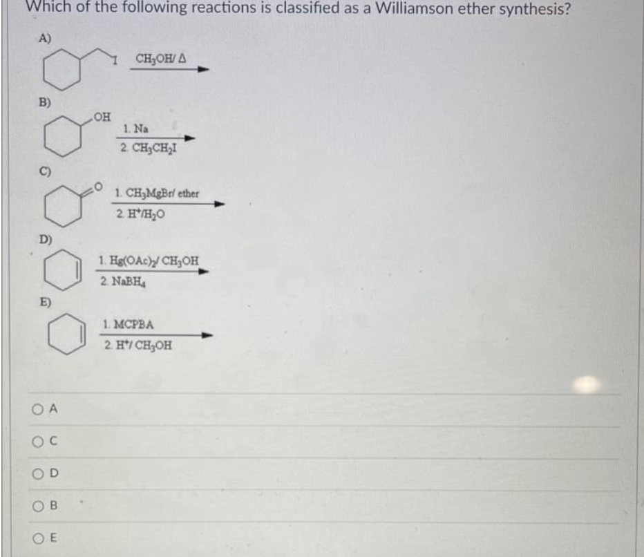 Which of the following reactions is classified as a Williamson ether synthesis?
A)
B)
D)
E)
OA
OC
D
OB
OE
OH
CH₂OH/A
1. Na
2. CH₂CH₂I
1. CH₂MgBr/ ether
2. H*/H₂O
1. Hg(OAc) CH3OH
2. NaBH₁
1. MCPBA
2. H*/ CH₂OH