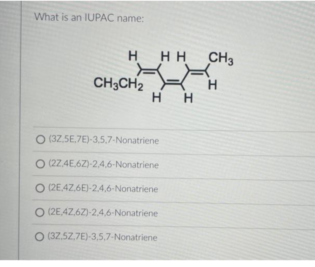 What is an IUPAC name:
H
CH3CH2
HH
H H
(3Z,5E,7E)-3,5,7-Nonatriene
O (2Z,4E,6Z)-2,4,6-Nonatriene
O (2E,4Z,6E)-2,4,6-Nonatriene
O (2E,4Z,6Z)-2,4,6-Nonatriene
O (3Z,5Z,7E)-3,5,7-Nonatriene
CH3
H