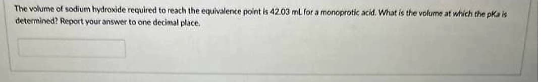 The volume of sodium hydroxide required to reach the equivalence point is 42.03 mL for a monoprotic acid. What is the volume at which the pka is
determined? Report your answer to one decimal place.