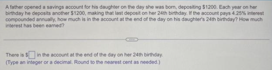 A father opened a savings account for his daughter on the day she was born, depositing $1200. Each year on her
birthday he deposits another $1200, making that last deposit on her 24th birthday. If the account pays 4.25% interest
compounded annually, how much is in the account at the end of the day on his daughter's 24th birthday? How much
interest has been earned?
There is $ in the account at the end of the day on her 24th birthday.
(Type an integer or a decimal. Round to the nearest cent as needed.)
