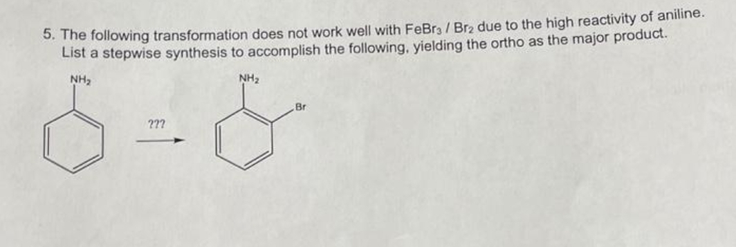 5. The following transformation does not work well with FeBr / Br₂ due to the high reactivity of aniline.
List a stepwise synthesis to accomplish the following, yielding the ortho as the major product.
NH₂
???
NH₂
Br
&