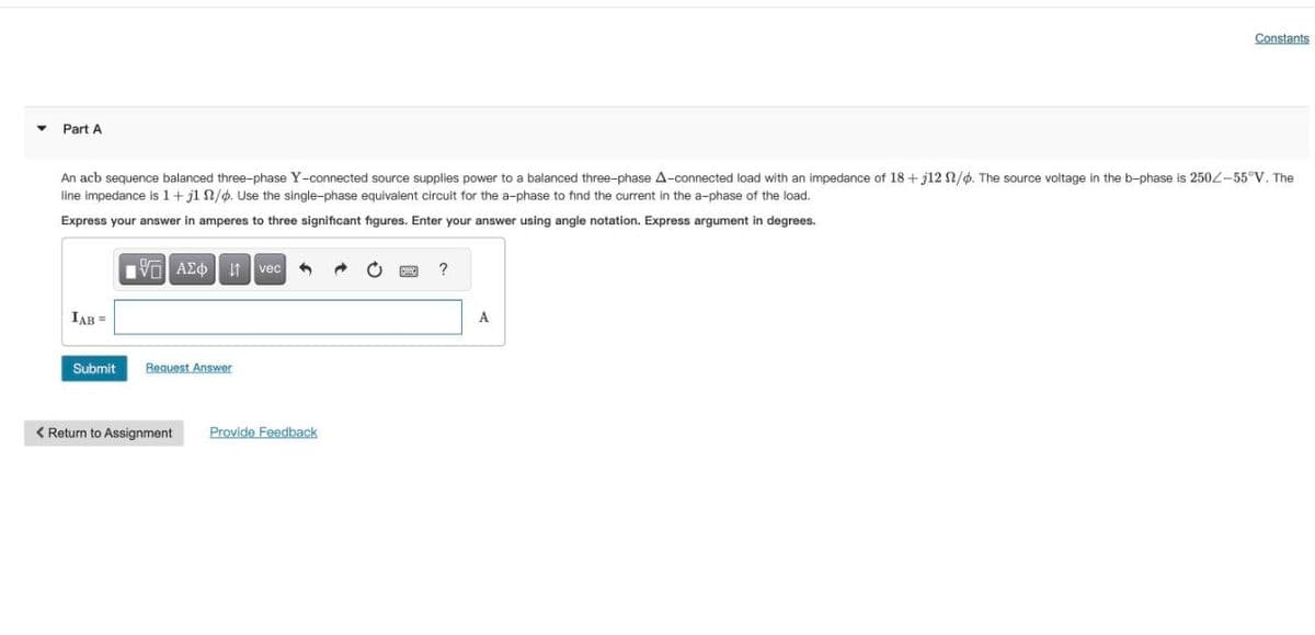 Part A
Constants
An acb sequence balanced three-phase Y-connected source supplies power to a balanced three-phase A-connected load with an impedance of 18+ j12 2/6. The source voltage in the b-phase is 250-55°V. The
line impedance is 1+ j1 /. Use the single-phase equivalent circuit for the a-phase to find the current in the a-phase of the load.
Express your answer in amperes to three significant figures. Enter your answer using angle notation. Express argument in degrees.
VAΣt vec
IAB =
Submit
Request Answer
< Return to Assignment
Provide Feedback
?
A