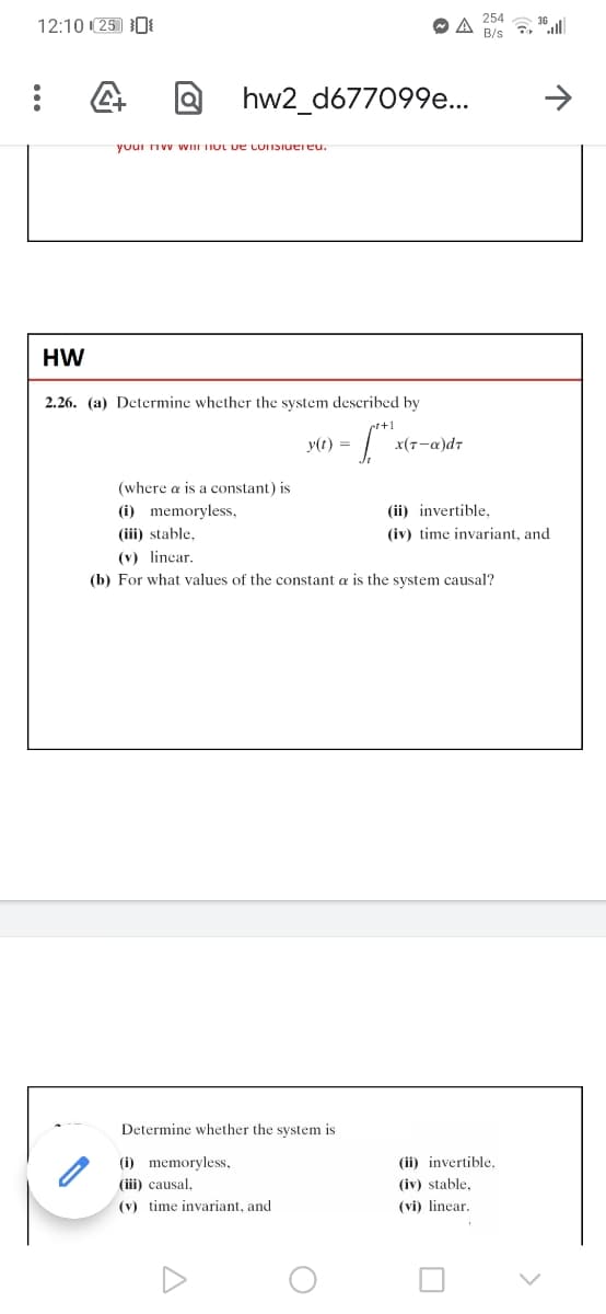 254
12:10 (25 0
B/s , 36|
hw2_d677099e..
youi nvv WIII TIUL ve LUISiuereu.
HW
2.26. (a) Determine whether the system described by
y(t) =
x(7-a)dr
(where a is a constant) is
(i) memoryless,
(ii) invertible,
(iii) stable,
(iv) time invariant, and
(v) lincar.
(b) For what values of the constant a is the system causal?
Determine whether the system is
(i) memoryless,
(ii) invertible.
(iii) causal,
(iv) stable,
(v) time invariant, and
(vi) linear.
