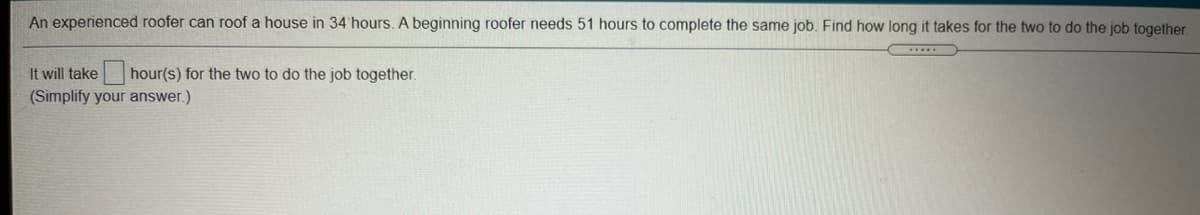 An experienced roofer can roof a house in 34 hours. A beginning roofer needs 51 hours to complete the same job. Find how long it takes for the two to do the job together.
It will take
hour(s) for the two to do the job together.
(Simplify your answer.)
