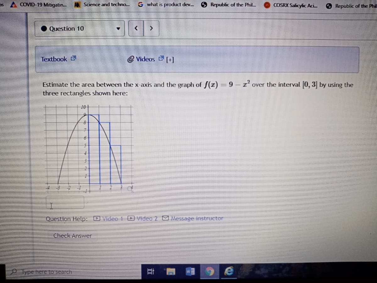 asA COVID-19 Mitigatin.
* Science and techno..
G what is product dev..
6 Republic of the Phil..
COSRX Salicylic Aci.
O Republic of the Phil
Question 10
Textbook
e Videos [+]
Estimate the area between the x-axis and the graph of f(x) = 9- 1 over the interval (0, 3] by using the
three rectangles shown here:
101
Question Help: D Video i DVideo 2 Message instructor
Check Answer
Type here to search
近
