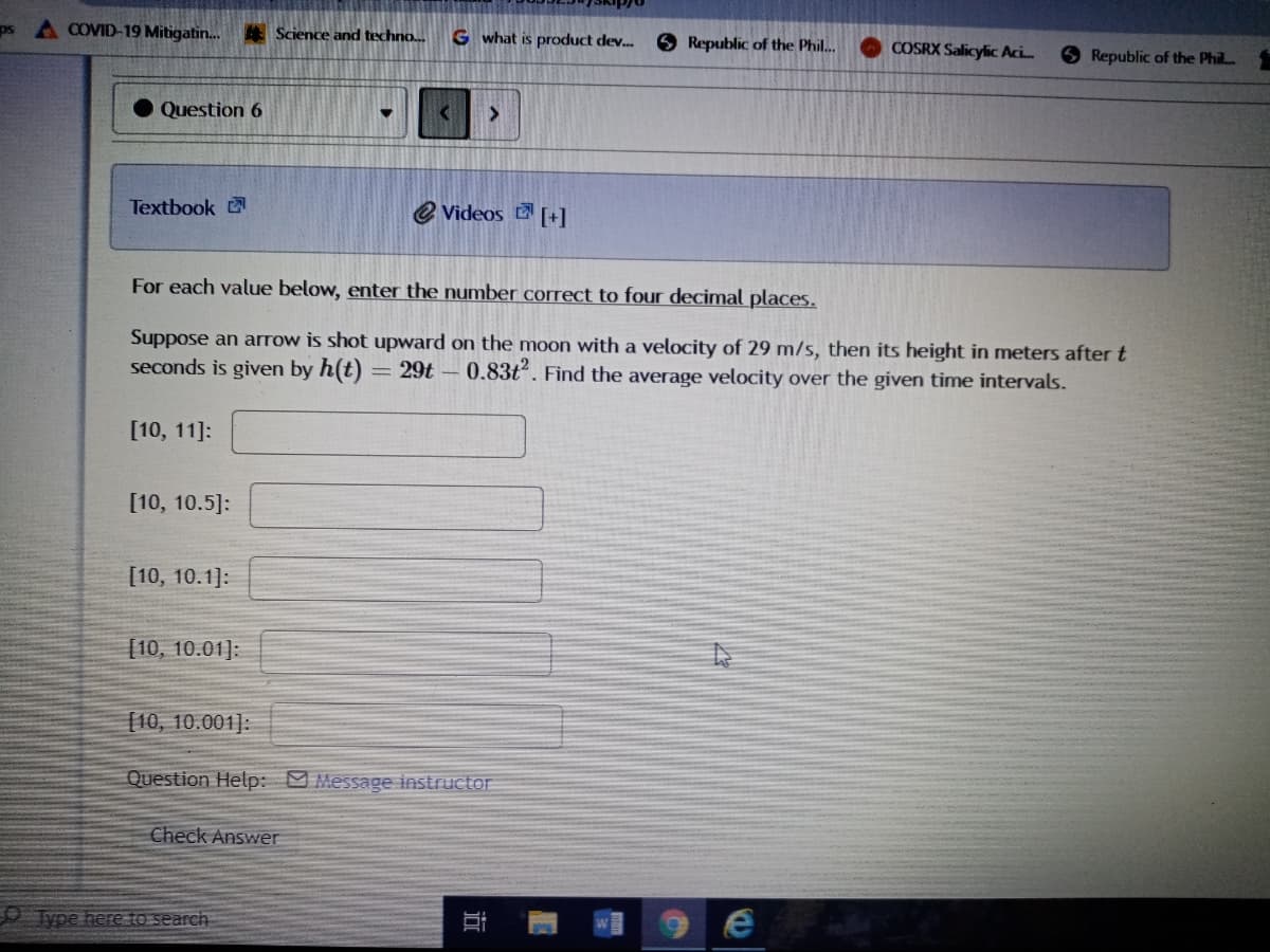 ps A COVID-19 Mitigatin.
Science and techno...
G what is product dev.
Republic of the Phil.
COSRX Salicylic Aci.
Republic of the Phil.
Question 6
Textbook
e Videos [+]
For each value below, enter the number correct to four decimal places.
Suppose an arrow is shot upward on the moon with a velocity of 29 m/s, then its height in meters after t
seconds is given by h(t)
29t - 0.83t. Find the average velocity over the given time intervals.
[10, 11]:
[10, 10.5]:
[10, 10.1]:
[10, 10.01]:
[10, 10.001]:
Question Help: Message instructor
Check Answer
voe here to search
