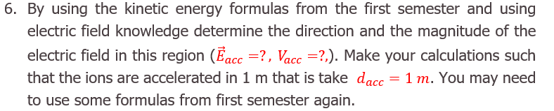 By using the kinetic energy formulas from the first semester and using
electric field knowledge determine the direction and the magnitude of the
electric field in this region (Eacc =?, Vacc =?,). Make your calculations such
that the ions are accelerated in 1 m that is take dacc
to use some formulas from first semester again.
= 1 m. You may need
