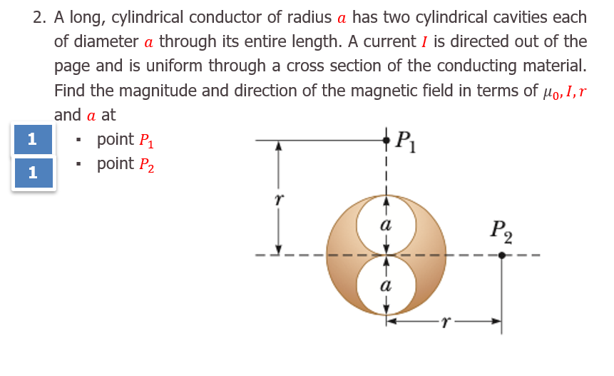 A long, cylindrical conductor of radius a has two cylindrical cavities each
of diameter a through its entire length. A current I is directed out of the
page and is uniform through a cross section of the conducting material.
Find the magnitude and direction of the magnetic field in terms of µo, 1,r
and a at
point P1
point P2
a
P2
a
