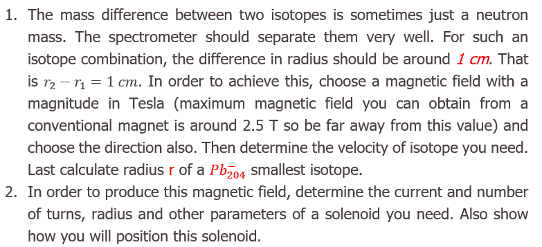 1. The mass difference between two isotopes is sometimes just a neutron
mass. The spectrometer should separate them very well. For such an
isotope combination, the difference in radius should be around 1 cm. That
is r2 – r = 1 cm. In order to achieve this, choose a magnetic field with a
magnitude in Tesla (maximum magnetic field you can obtain from a
conventional magnet is around 2.5 T so be far away from this value) and
choose the direction also. Then determine the velocity of isotope you need.
Last calculate radius r of a Pbz04 smallest isotope.
2. In order to produce this magnetic field, determine the current and number
of turns, radius and other parameters of a solenoid you need. Also show
how you will position this solenoid.

