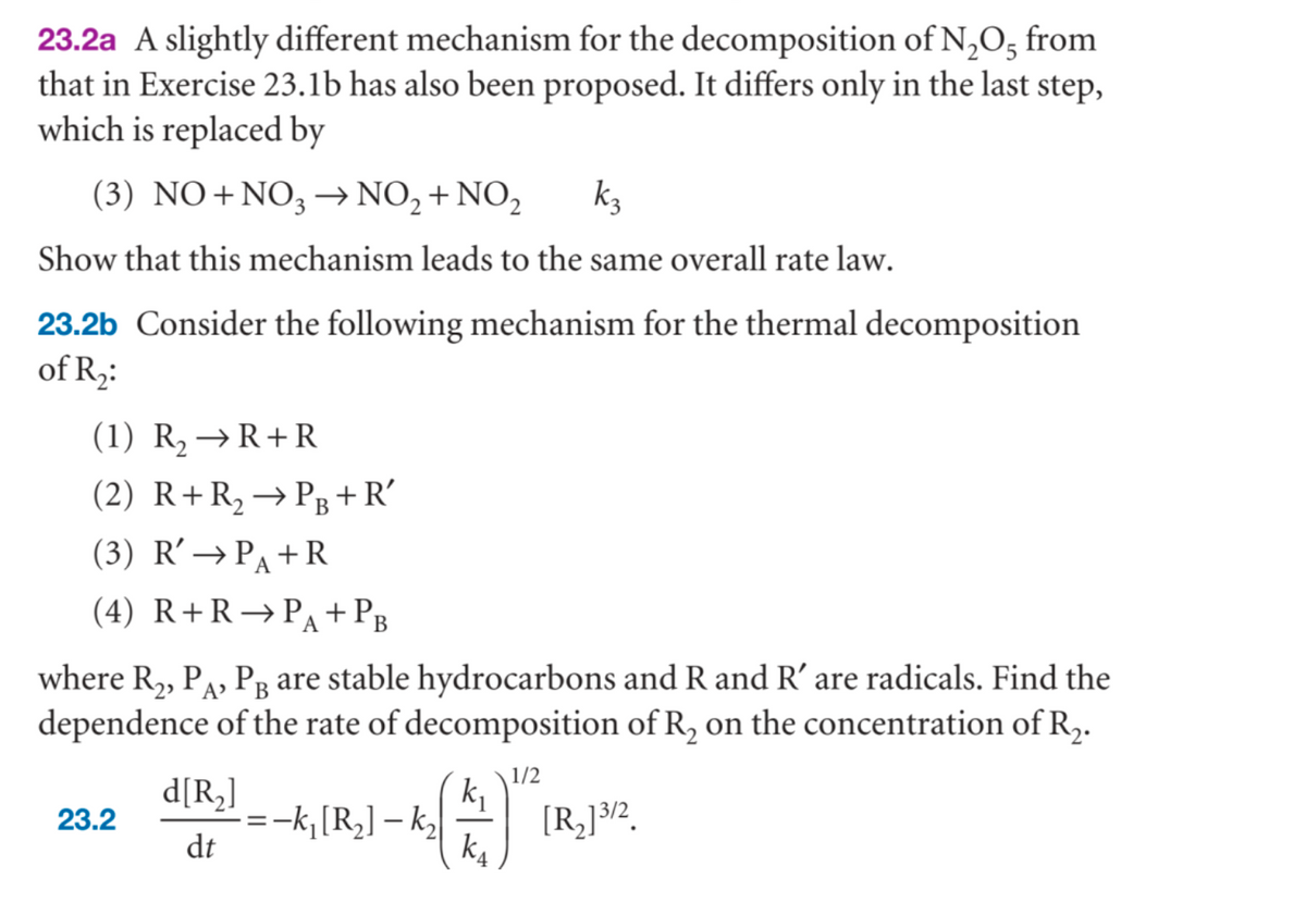 23.2a A slightly different mechanism for the decomposition of N₂O5 from
that in Exercise 23.1b has also been proposed. It differs only in the last step,
which is replaced by
(3) NO+NO3 → NO₂ + NO₂
k₂
Show that this mechanism leads to the same overall rate law.
23.2b Consider the following mechanism for the thermal decomposition
of R₂:
(1) R₂ → R+R
(2) R+ R₂ → PB+R'
(3) R' → PA+R
(4) R+R →PA + PB
where R₂, PA, PÅ are stable hydrocarbons and R and R' are radicals. Find the
dependence of the rate of decomposition of R₂ on the concentration of R₂.
1/2
-k₁ [R₂]-k₂
23.2
d[R₂]
dt
k₁
k₁
[R₂]³/2.