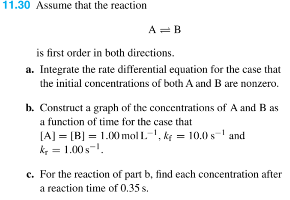 11.30 Assume that the reaction
A = B
is first order in both directions.
a. Integrate the rate differential equation for the case that
the initial concentrations of both A and B are nonzero.
b. Construct a graph of the concentrations of A and B as
a function of time for the case that
[A] [B] = 1.00 mol L-¹, kf = 10.0 s-¹ and
kr = 1.00 s-¹.
c. For the reaction of part b, find each concentration after
a reaction time of 0.35 s.