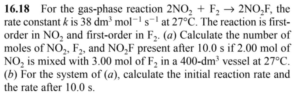 16.18 For the gas-phase reaction 2NO₂ + F₂ → 2NO₂F, the
rate constant k is 38 dm³ mol-¹ s¹ at 27°C. The reaction is first-
order in NO₂ and first-order in F₂. (a) Calculate the number of
moles of NO₂, F2, and NO₂F present after 10.0 s if 2.00 mol of
NO₂ is mixed with 3.00 mol of F₂ in a 400-dm³ vessel at 27°C.
(b) For the system of (a), calculate the initial reaction rate and
the rate after 10.0 s.