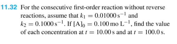 11.32 For the consecutive first-order reaction without reverse
reactions, assume that k₁ = 0.01000 s-¹ and
k₂ = 0.1000 s ¹. If [A]o = 0.100 mo L-¹, find the value
of each concentration at t = 10.00 s and at t = 100.0 s.