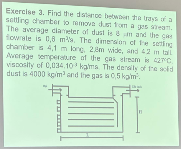 Exercise 3. Find the distance between the trays of a
settling chamber to remove dust from a gas stream.
The average diameter of dust is 8 μm and the gas
flowrate is 0,6 m³/s. The dimension of the settling
chamber is 4,1 m long, 2,8m wide, and 4,2 m tall.
Average temperature of the gas stream is 427°C,
viscosity of 0,034.10-3 kg/ms, The density of the solid
dust is 4000 kg/m³ and the gas is 0,5 kg/m³.
Khi Sách
Bui
L
H