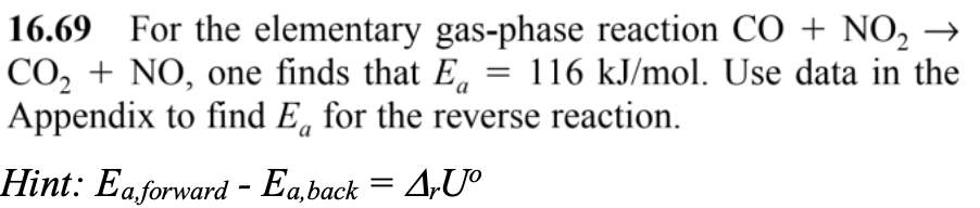 16.69 For the elementary gas-phase reaction CO + NO₂ →
CO₂ + NO, one finds that E = 116 kJ/mol. Use data in the
Appendix to find E for the reverse reaction.
Hint: Eaforward - Ea,back = ArUº