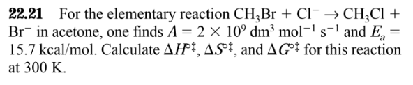 =
22.21 For the elementary reaction CH3Br + Cl → CH₂Cl +
Br in acetone, one finds A = 2 × 10⁹ dm³ mol-¹ s¹ and Ea
15.7 kcal/mol. Calculate AH, AS, and AG for this reaction
at 300 K.