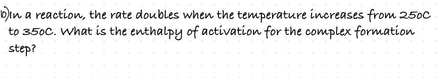 10)in a reaction, the rate doubles when the temperature increases from 250C
to 350C. What is the enthalpy of activation for the complex formation
step?