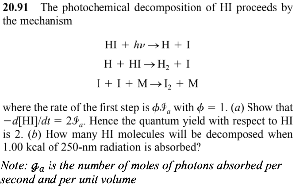 20.91 The photochemical decomposition of HI proceeds by
the mechanism
HI + hv→H+I
H + HI→H₂ + I
I + I + M→ I₂ + M
where the rate of the first step is I with = 1. (a) Show that
-d[HI]/dt = 29. Hence the quantum yield with respect to HI
is 2. (b) How many HI molecules will be decomposed when
1.00 kcal of 250-nm radiation is absorbed?
Note: ga is the number of moles of photons absorbed per
second and per unit volume