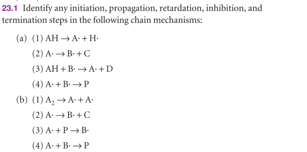 23.1 Identify any initiation, propagation, retardation, inhibition, and
termination steps in the following chain mechanisms:
(a) (1) AH → A. +H.
(2) A. → B. + C
(3) AH + B. → A. + D
(4) A. + B. → P
(b) (1) A₂ → A. + A·
(2) A. → B. + C
(3) A. + P→ B.
(4) A. + B. → P