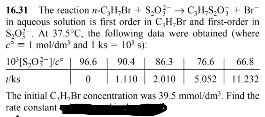 16.31 The reaction n-C3H,Br + S₂O3 → C3H₂S₂O3 + Br¯
in aqueous solution is first order in C3H,Br and first-order in
S₂O3-. At 37.5°C, the following data were obtained (where
cº = 1 mol/dm³ and 1 ks
10³ s):
10³ [S₂0-]/cº
86.3
76.6
66.8
t/ks
2.010 5.052
11.232
The initial C3H,Br concentration was 39.5 mmol/dm³. Find the
rate constant
=
96.6
90.4
966000
1.110