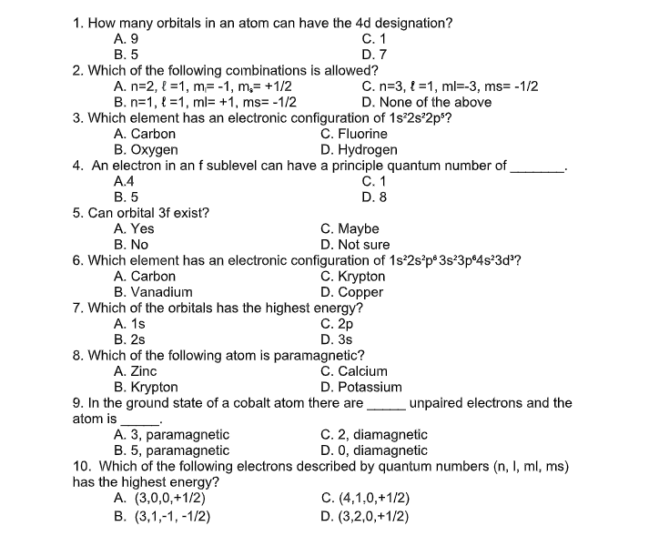 1. How many orbitals in an atom can have the 4d designation?
A. 9
C.1
В. 5
2. Which of the following combinations is allowed?
A. n=2, { =1, m=-1, m,= +1/2
B. n=1, { =1, ml= +1, ms= -1/2
D. 7
C. n=3, { =1, ml=-3, ms= -1/2
D. None of the above
3. Which element has an electronic configuration of 1s°2s°2p*?
C. Fluorine
D. Hydrogen
A. Carbon
B. Oxygen
4. An electron in an f sublevel can have a principle quantum number of
A.4
С. 1
В. 5
D. 8
5. Can orbital 3f exist?
C. Maybe
D. Not sure
A. Yes
В. No
6. Which element has an electronic configuration of 1s°2s°p® 3s°3p®4s*3d?
C. Krypton
D. Copper
7. Which of the orbitals has the highest energy?
С. 2р
D. 3s
A. Carbon
B. Vanadium
А. 1s
В. 2s
8. Which of the following atom is paramagnetic?
C. Calcium
D. Potassium
A. Zinc
В. Кгуpton
9. In the ground state of a cobalt atom there are
atom is
unpaired electrons and the
C. 2, diamagnetic
D. 0, diamagnetic
A. 3, paramagnetic
B. 5, paramagnetic
10. Which of the following electrons described by quantum numbers (n, I, ml, ms)
has the highest energy?
A. (3,0,0,+1/2)
В. (3,1,-1, -1/2)
C. (4,1,0,+1/2)
D. (3,2,0,+1/2)
