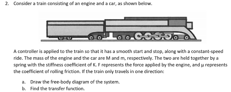 2. Consider a train consisting of an engine and a car, as shown below.
COODO O
A controller is applied to the train so that it has a smooth start and stop, along with a constant-speed
ride. The mass of the engine and the car are M and m, respectively. The two are held together by a
spring with the stiffness coefficient of K. F represents the force applied by the engine, and u represents
the coefficient of rolling friction. If the train only travels in one direction:
a. Draw the free-body diagram of the system.
b. Find the transfer function.
