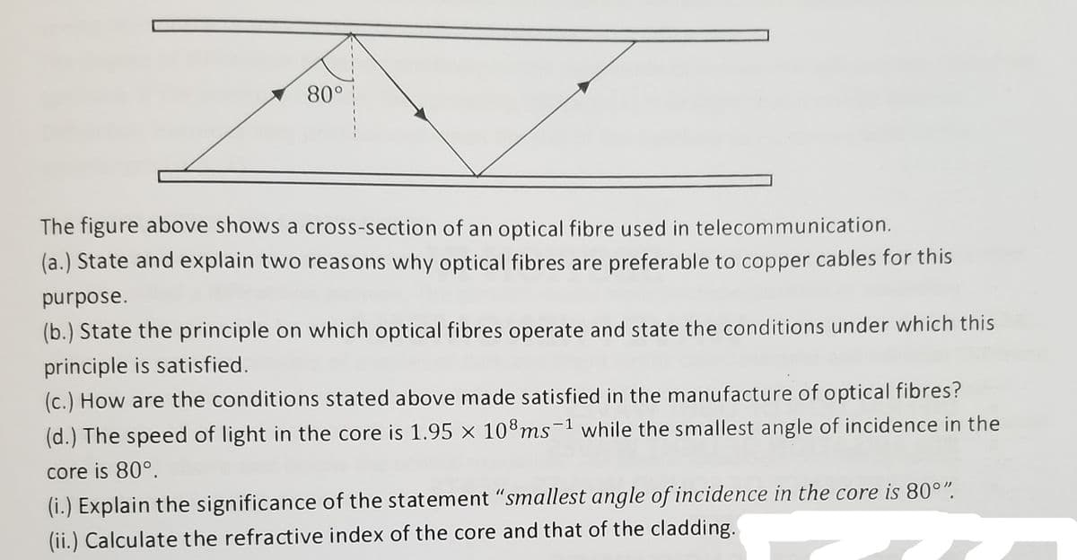 80°
The figure above shows a cross-section of an optical fibre used in telecommunication.
(a.) State and explain two reasons why optical fibres are preferable to copper cables for this
əsodund
(b.) State the principle on which optical fibres operate and state the conditions under which this
principle is satisfied.
(c.) How are the conditions stated above made satisfied in the manufacture of o ptical fibres?
(d.) The speed of light in the core is 1.95 × 108ms-1 while the smallest angle of incidence in the
core is 80°.
(i.) Explain the significance of the statement "smallest angle of incidence in the core is 80°".
(ii.) Calculate the refractive index of the core and that of the cladding.
