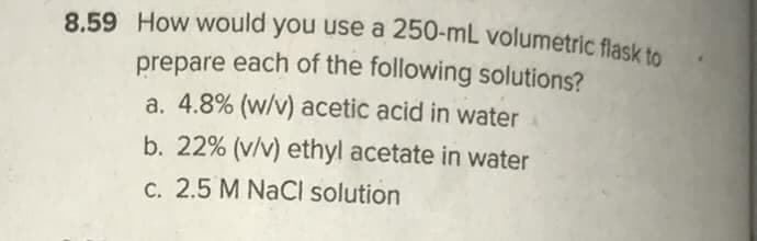 8.59 How would you use a 250-mL volumetric flask to
prepare each of the following solutions?
a. 4.8% (w/v) acetic acid in water
b. 22% (v/v) ethyl acetate in water
C. 2.5 M NaCI solution
