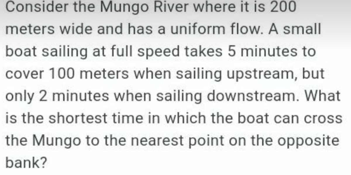 Consider the Mungo River where it is 200
meters wide and has a uniform flow. A small
boat sailing at full speed takes 5 minutes to
cover 100 meters when sailing upstream, but
only 2 minutes when sailing downstream. What
is the shortest time in which the boat can cross
the Mungo to the nearest point on the opposite
bank?

