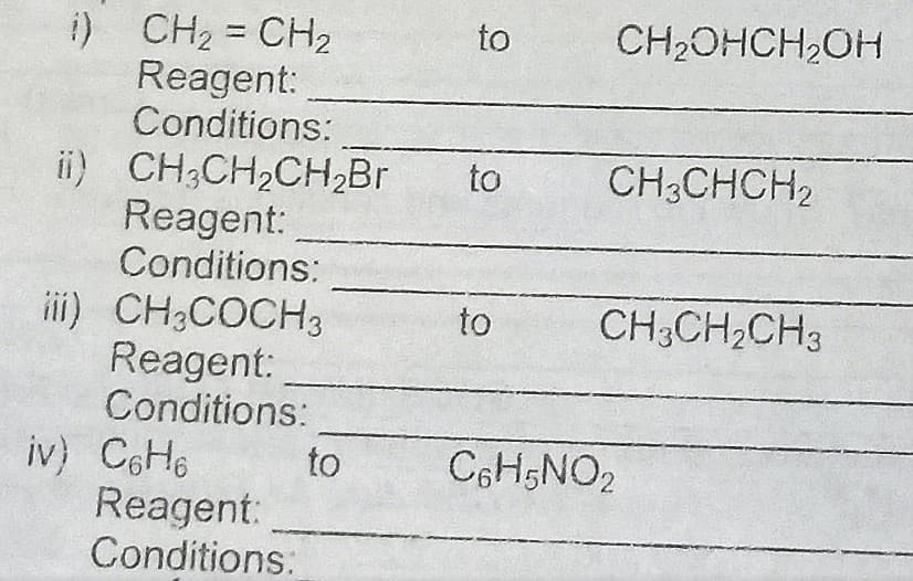 i) CH2 = CH2
Reagent:
Conditions:
to
CH2OHCH,OH
ii) CH;CH2CH,Br
Reagent:
Conditions:
to
CH3CHCH2
iii) CH3COCH3
Reagent:
Conditions:
to
CH3CH2CH3
iv) C6H6
Reagent:
Conditions:
to
C6H5NO2

