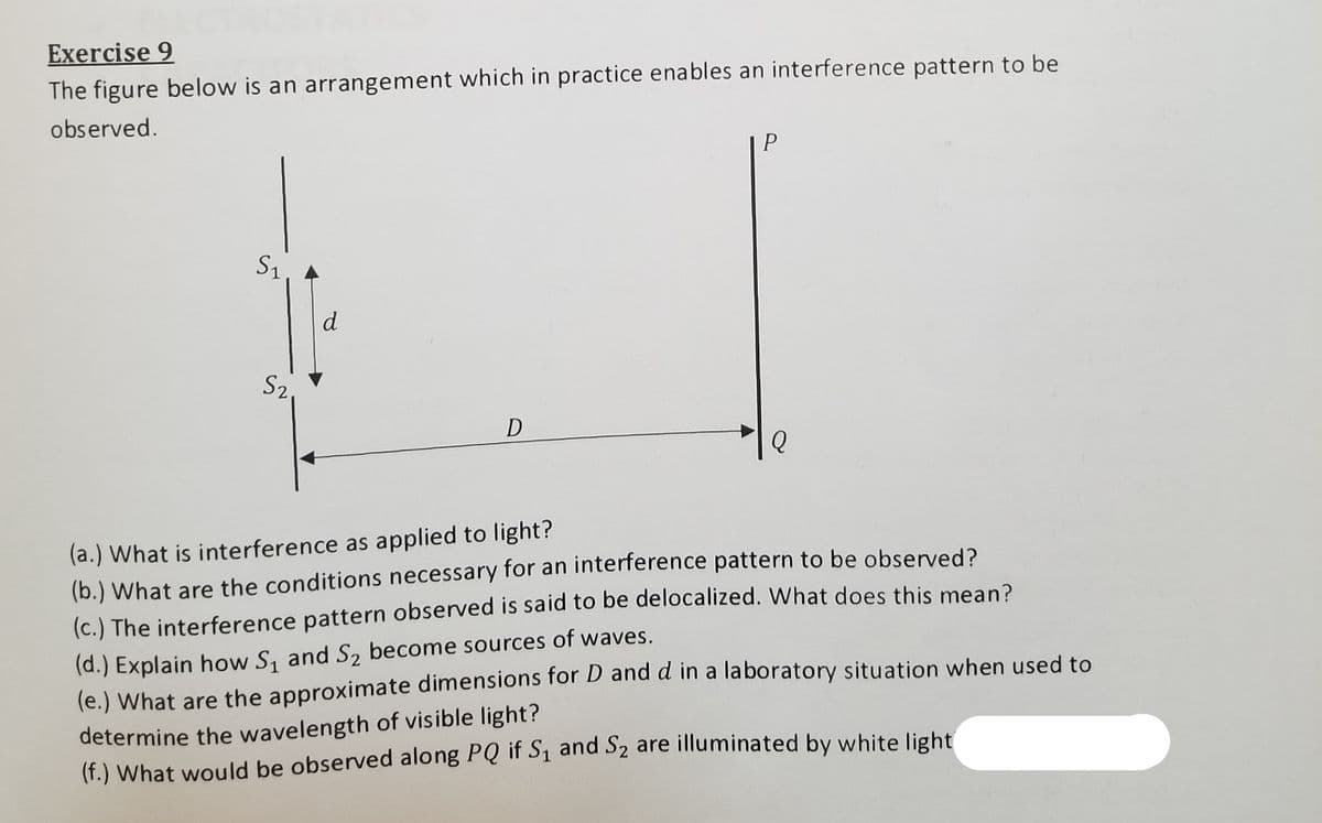 determine the wavelength of visible light?
Exercise 9
The figure below is an arrangement which in practice enables an interference pattern to be
observed.
S1
S2
D
(a.) What is interference as applied to light?
(b.) What are the conditions necessary for an interference pattern to be observed?
(c.) The interference pattern observed is said to be delocalized. What does this mean?
(d.) Explain how S, and S2 become sources of waves.
(e.) What are the approximate dimensions for D and d in a laboratory situation when used to
(f.) What would be observed along PQ if S1 and S2 are illuminated by white light|
