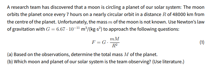 A research team has discovered that a moon is circling a planet of our solar system: The moon
orbits the planet once every 7 hours on a nearly circular orbit in a distance R of 48000 km from
the centre of the planet. Unfortunately, the mass m of the moon is not known. Use Newton's law
of gravitation with G = 6.67 · 10-1" m³/(kg-s²) to approach the following questions:
mM
F = G.
R?
(1)
(a) Based on the observations, determine the total mass M of the planet.
(b) Which moon and planet of our solar system is the team observing? (Use literature.)
