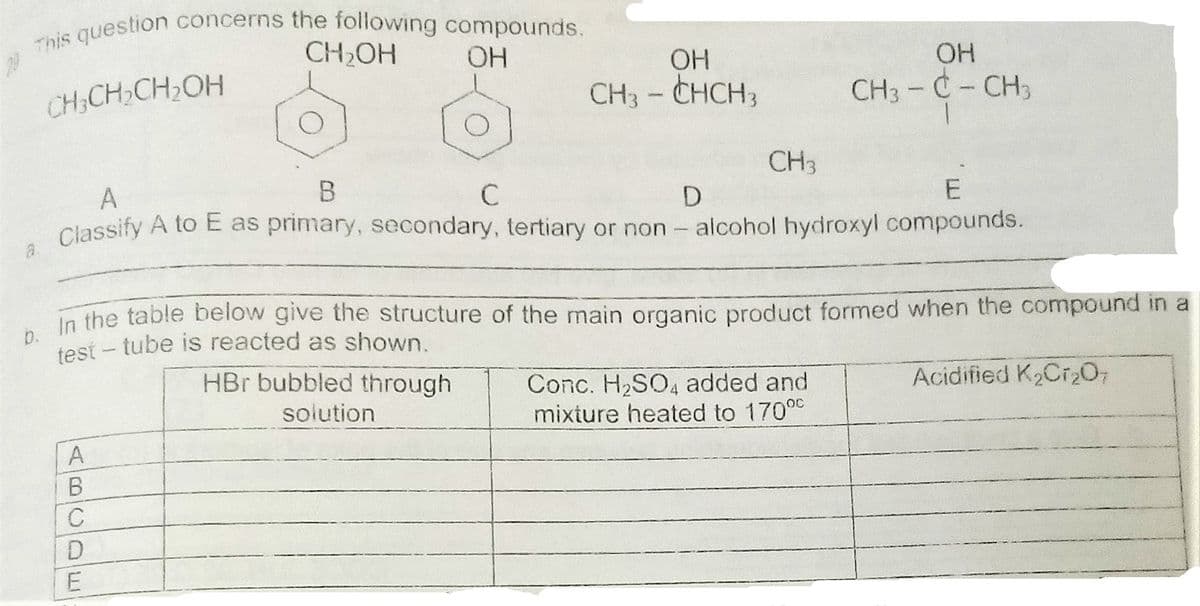 This question concerns the following compounds.
test - tube is reacted as shown.
CH2OH
OH
OH
ОН
CH3 - CHCH3
CH,CH,CH2OH
CH3- C-CH3
CH3
A
E
Classify A to E as primary, secondary, tertiary or non - alcohol hydroxyl compounds.
In the table below give the structure of the main organic product formed when the compound in a
HBr bubbled through
Acidified K2Cr2O;
Conc. H2SO4 added and
mixture heated to 17000
solution
В
ABlCDE
